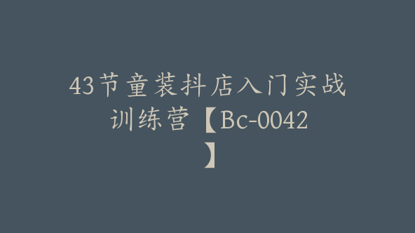 43节童装抖店入门实战训练营【Bc-0042】
