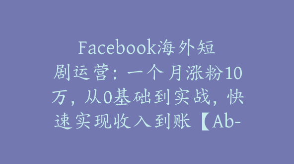 Facebook海外短剧运营：一个月涨粉10万，从0基础到实战，快速实现收入到账【Ab-0069】