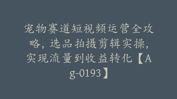 宠物赛道短视频运营全攻略，选品拍摄剪辑实操，实现流量到收益转化【Ag-0193】