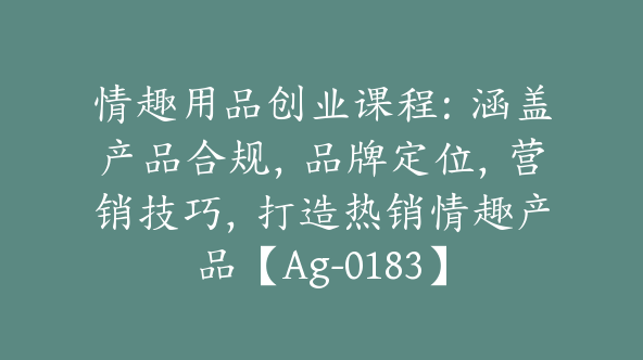 情趣用品创业课程：涵盖产品合规，品牌定位，营销技巧，打造热销情趣产品【Ag-0183】