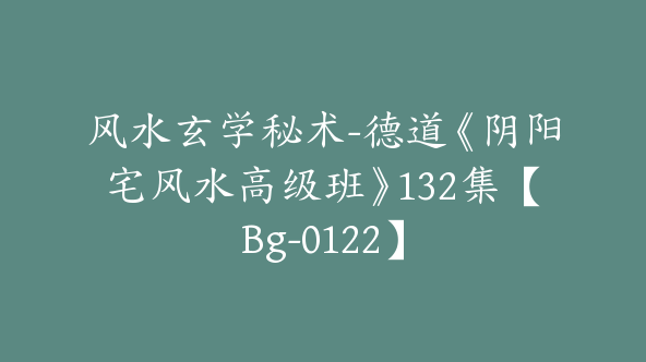 风水玄学秘术-德道《阴阳宅风水高级班》132集【Bg-0122】