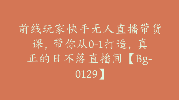 前线玩家快手无人直播带货课，带你从0-1打造，真正的日不落直播间【Bg-0129】