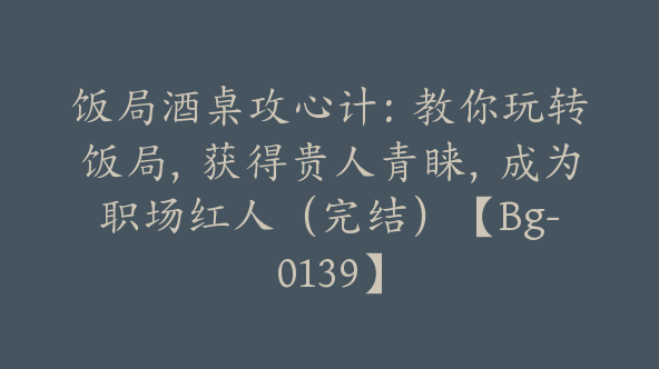 饭局酒桌攻心计：教你玩转饭局，获得贵人青睐，成为职场红人（完结）【Bg-0139】