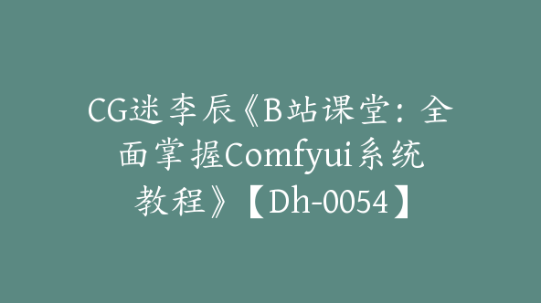 CG迷李辰《B站课堂：全面掌握Comfyui系统教程》【Dh-0054】