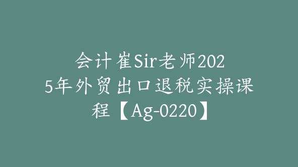 会计崔Sir老师2025年外贸出口退税实操课程【Ag-0220】