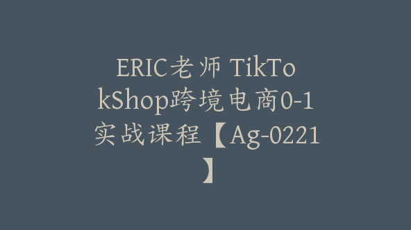 ERIC老师 TikTokShop跨境电商0-1实战课程【Ag-0221】