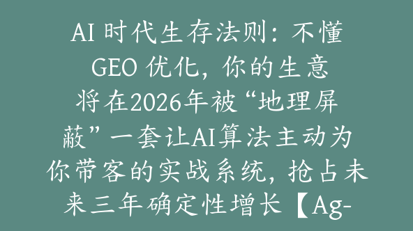 AI 时代生存法则：不懂 GEO 优化，你的生意将在2026年被“地理屏蔽”一套让AI算法主动为你带客的实战系统，抢占未来三年确定性增长【Ag-0235】