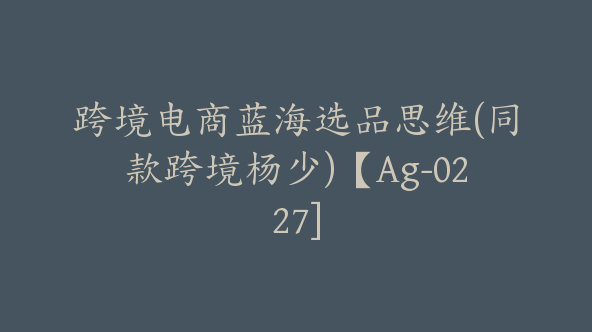 跨境电商蓝海选品思维(同款跨境杨少)【Ag-0227]