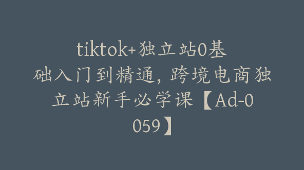 tiktok+独立站0基础入门到精通，跨境电商独立站新手必学课【Ad-0059】