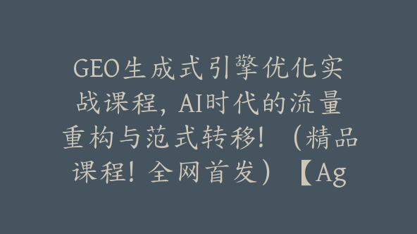 GEO生成式引擎优化实战课程，AI时代的流量重构与范式转移！（精品课程！全网首发）【Ag-0254】