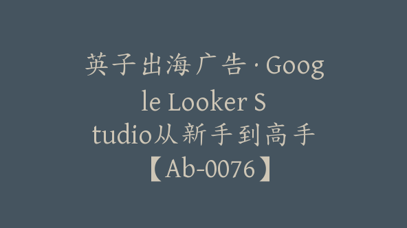 英子出海广告·Google Looker Studio从新手到高手【Ab-0076】