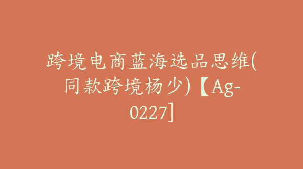 跨境电商蓝海选品思维(同款跨境杨少)【Ag-0227]